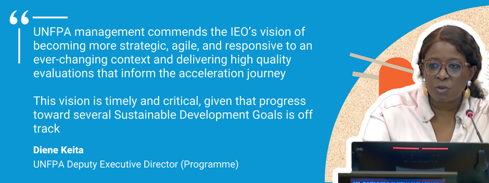 “UNFPA management commends the IEO’s vision of becoming more strategic, agile, and responsive to an ever-changing context and delivering high quality evaluations that inform the acceleration journey. This vision is timely and critical, given that progress toward several Sustainable Development Goals is off track.”   Diene Kieta, UNFPA Deputy Executive Director, Programme