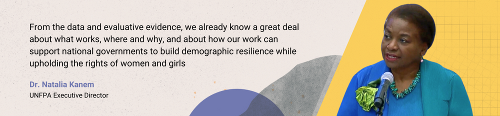 Dr Natalia Kanem: From the data and evaluative evidence, we already know a great deal about what works, where and why, and about how our work can support national governments to build demographic resilience while upholding the rights of women and girls.