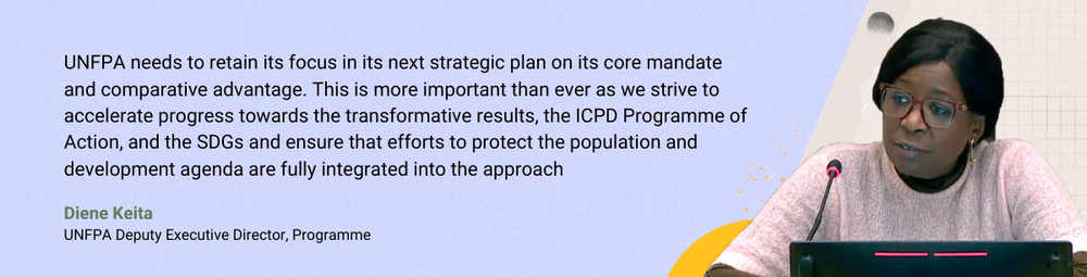 Diene Keita: UNFPA needs to retain its focus in its next strategic plan on its core mandate and comparative advantage. This is more important than ever as we strive to accelerate progress towards the transformative results, the ICPD Programme of Action, and the SDGs and ensure that efforts to protect the population and development agenda are fully integrated into the approach.